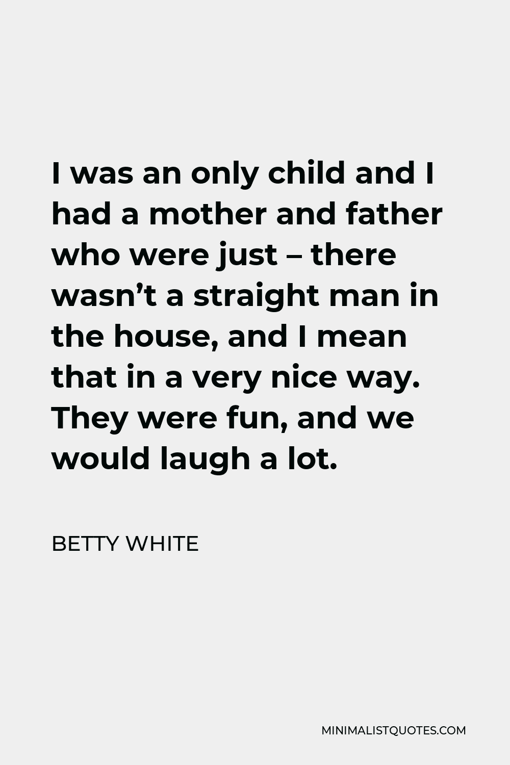 Betty White Quote - I was an only child and I had a mother and father who were just – there wasn’t a straight man in the house, and I mean that in a very nice way. They were fun, and we would laugh a lot.