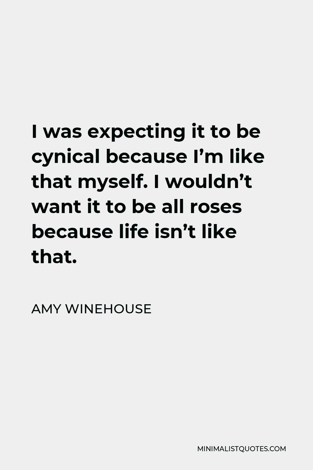 Amy Winehouse Quote - I was expecting it to be cynical because I’m like that myself. I wouldn’t want it to be all roses because life isn’t like that.