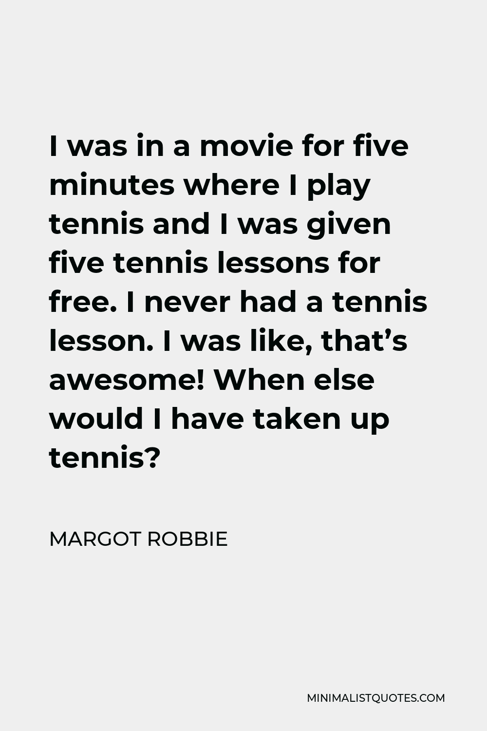 Margot Robbie Quote - I was in a movie for five minutes where I play tennis and I was given five tennis lessons for free. I never had a tennis lesson. I was like, that’s awesome! When else would I have taken up tennis?