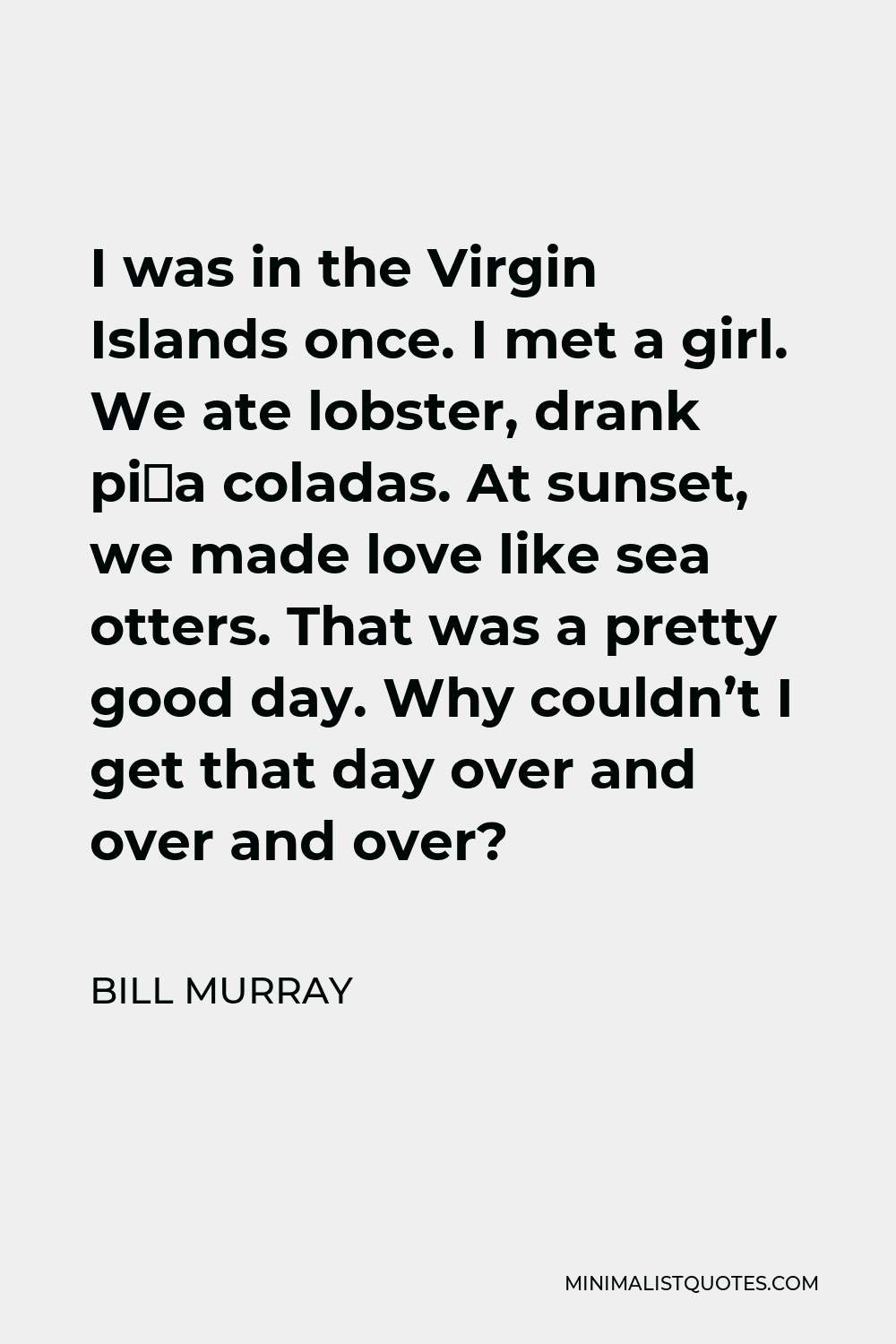 Bill Murray Quote - I was in the Virgin Islands once. I met a girl. We ate lobster, drank piña coladas. At sunset, we made love like sea otters. That was a pretty good day. Why couldn’t I get that day over and over and over?