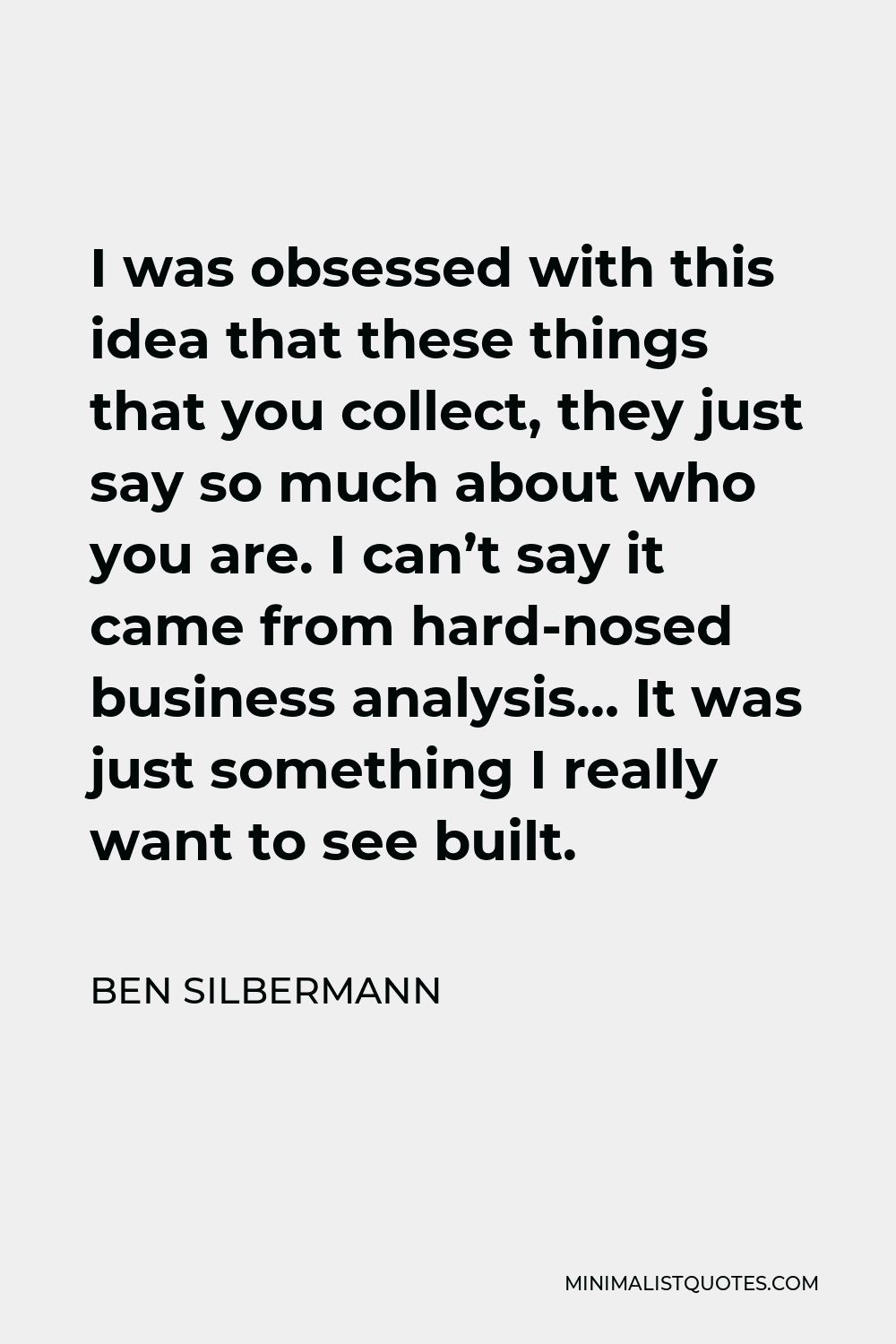 Ben Silbermann Quote - I was obsessed with this idea that these things that you collect, they just say so much about who you are. I can’t say it came from hard-nosed business analysis… It was just something I really want to see built.