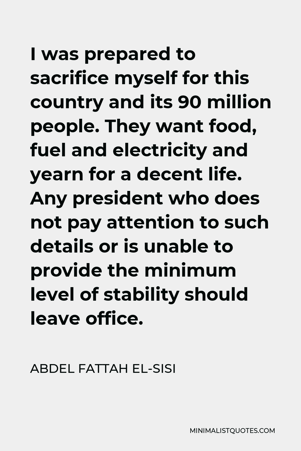 Abdel Fattah el-Sisi Quote - I was prepared to sacrifice myself for this country and its 90 million people. They want food, fuel and electricity and yearn for a decent life. Any president who does not pay attention to such details or is unable to provide the minimum level of stability should leave office.