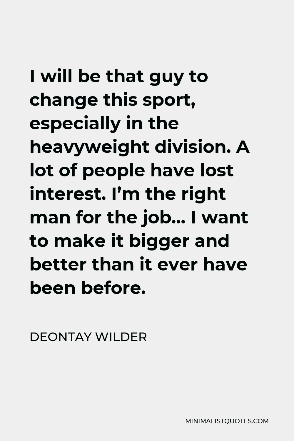 Deontay Wilder Quote - I will be that guy to change this sport, especially in the heavyweight division. A lot of people have lost interest. I’m the right man for the job… I want to make it bigger and better than it ever have been before.