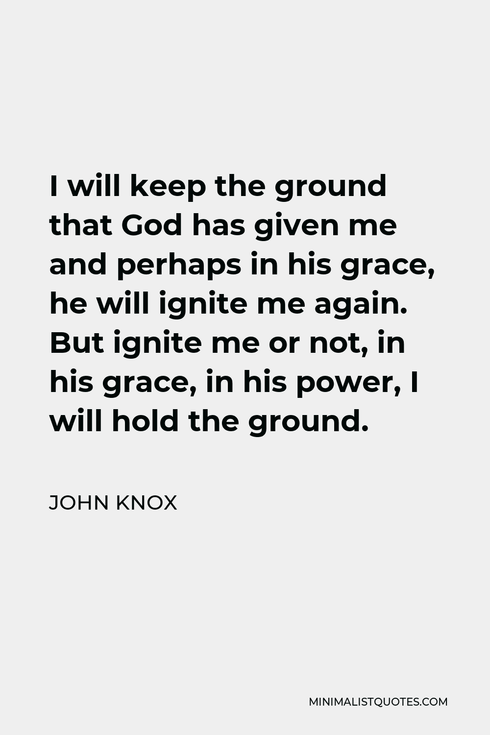 John Knox Quote - I will keep the ground that God has given me and perhaps in his grace, he will ignite me again. But ignite me or not, in his grace, in his power, I will hold the ground.