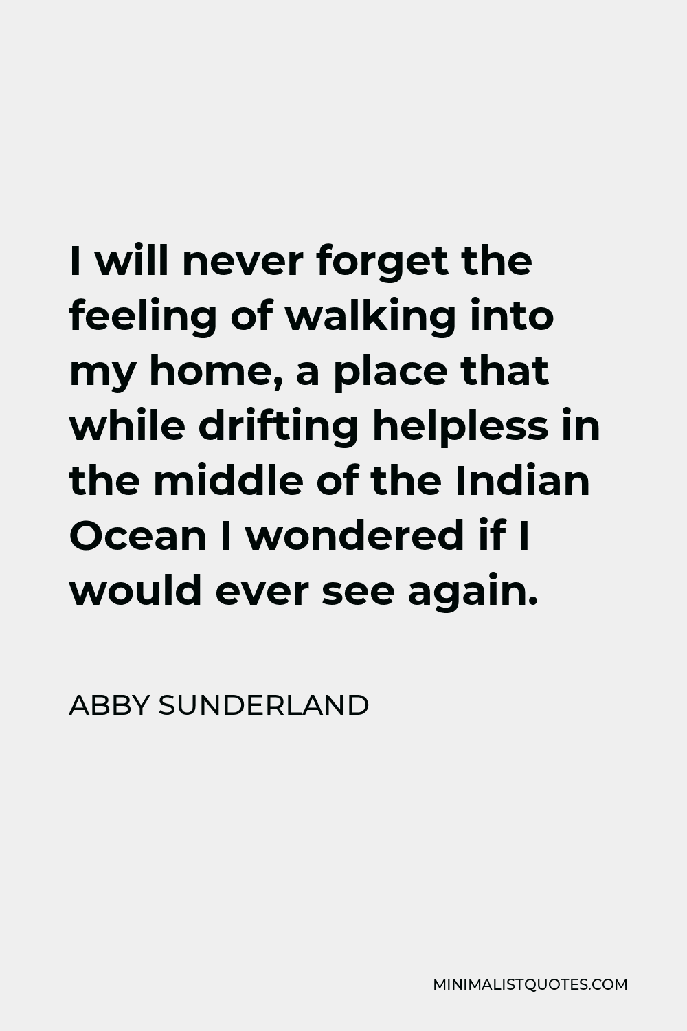 Abby Sunderland Quote - I will never forget the feeling of walking into my home, a place that while drifting helpless in the middle of the Indian Ocean I wondered if I would ever see again.