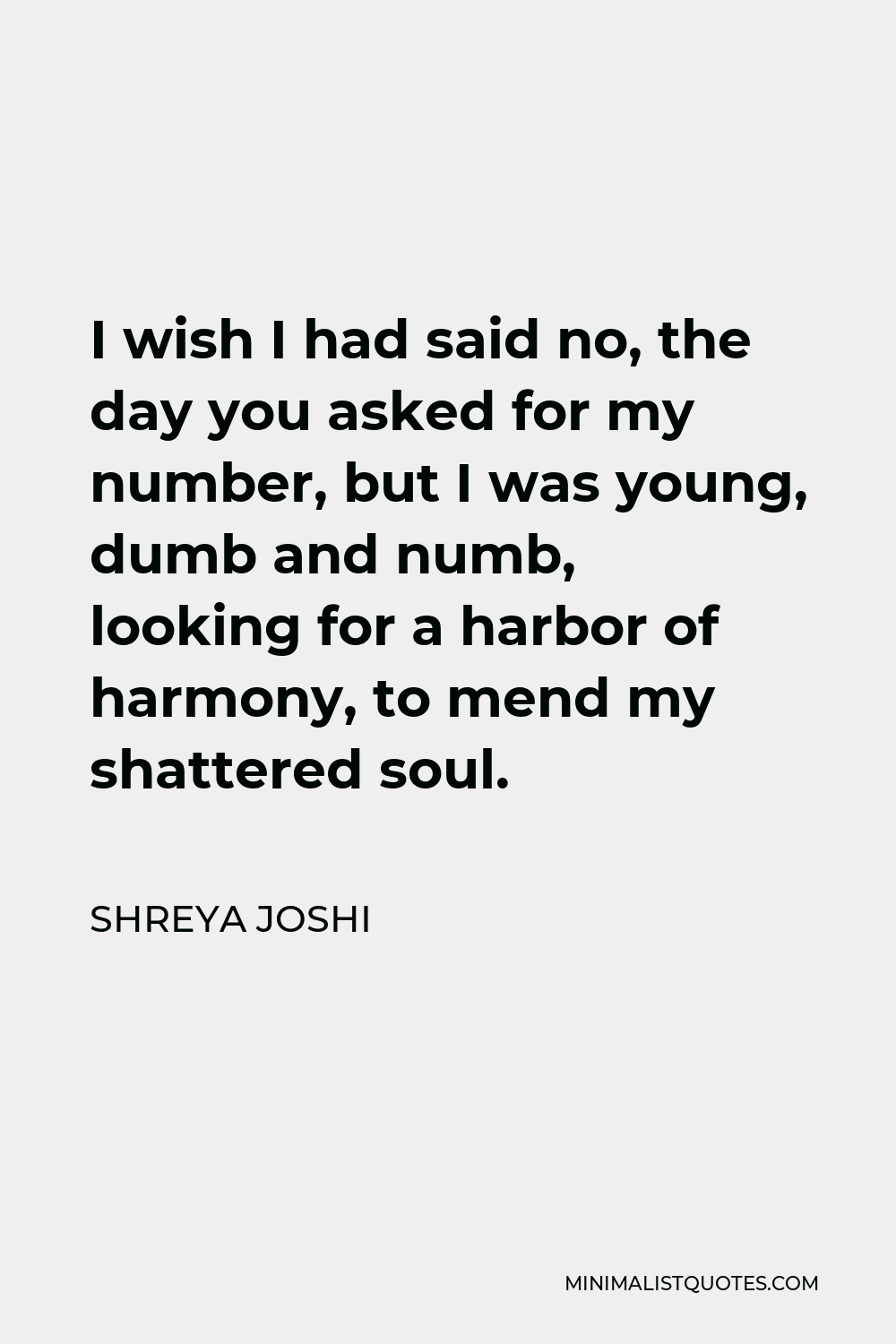 Shreya Joshi Quote - I wish I had said no, the day you asked for my number, but I was young, dumb and numb, looking for a harbor of harmony, to mend my shattered soul.