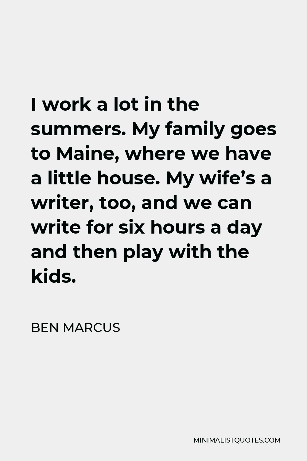 Ben Marcus Quote - I work a lot in the summers. My family goes to Maine, where we have a little house. My wife’s a writer, too, and we can write for six hours a day and then play with the kids.