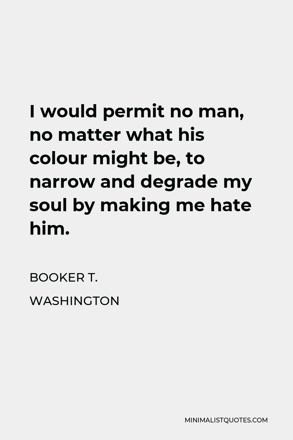 Booker T. Washington Quote - I would permit no man, no matter what his colour might be, to narrow and degrade my soul by making me hate him.