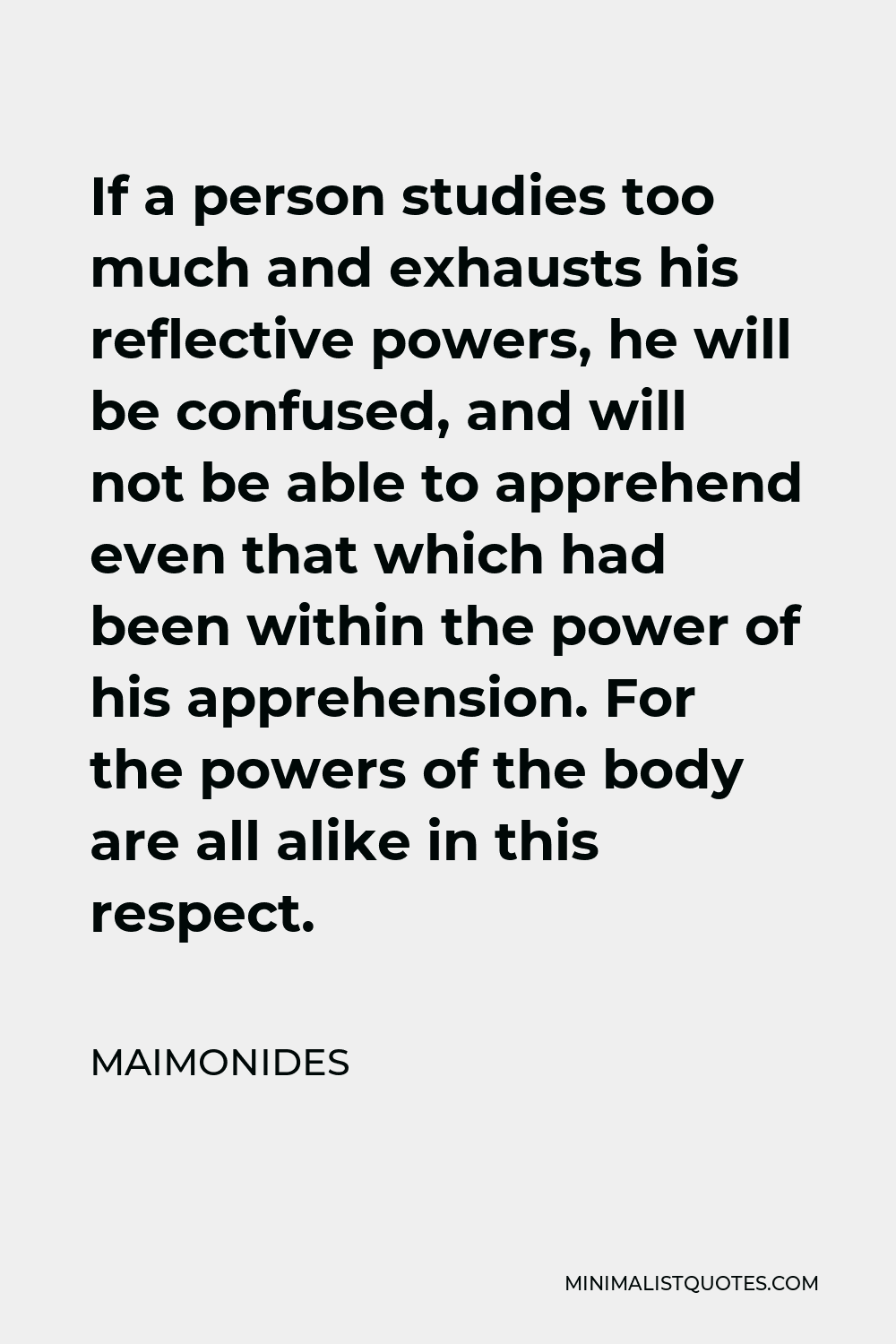 Maimonides Quote - If a person studies too much and exhausts his reflective powers, he will be confused, and will not be able to apprehend even that which had been within the power of his apprehension. For the powers of the body are all alike in this respect.