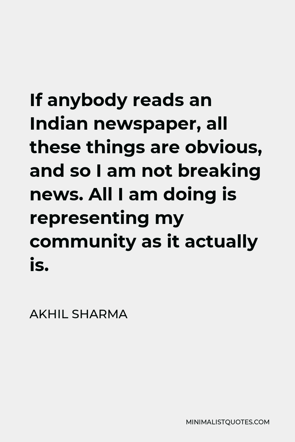 Akhil Sharma Quote - If anybody reads an Indian newspaper, all these things are obvious, and so I am not breaking news. All I am doing is representing my community as it actually is.