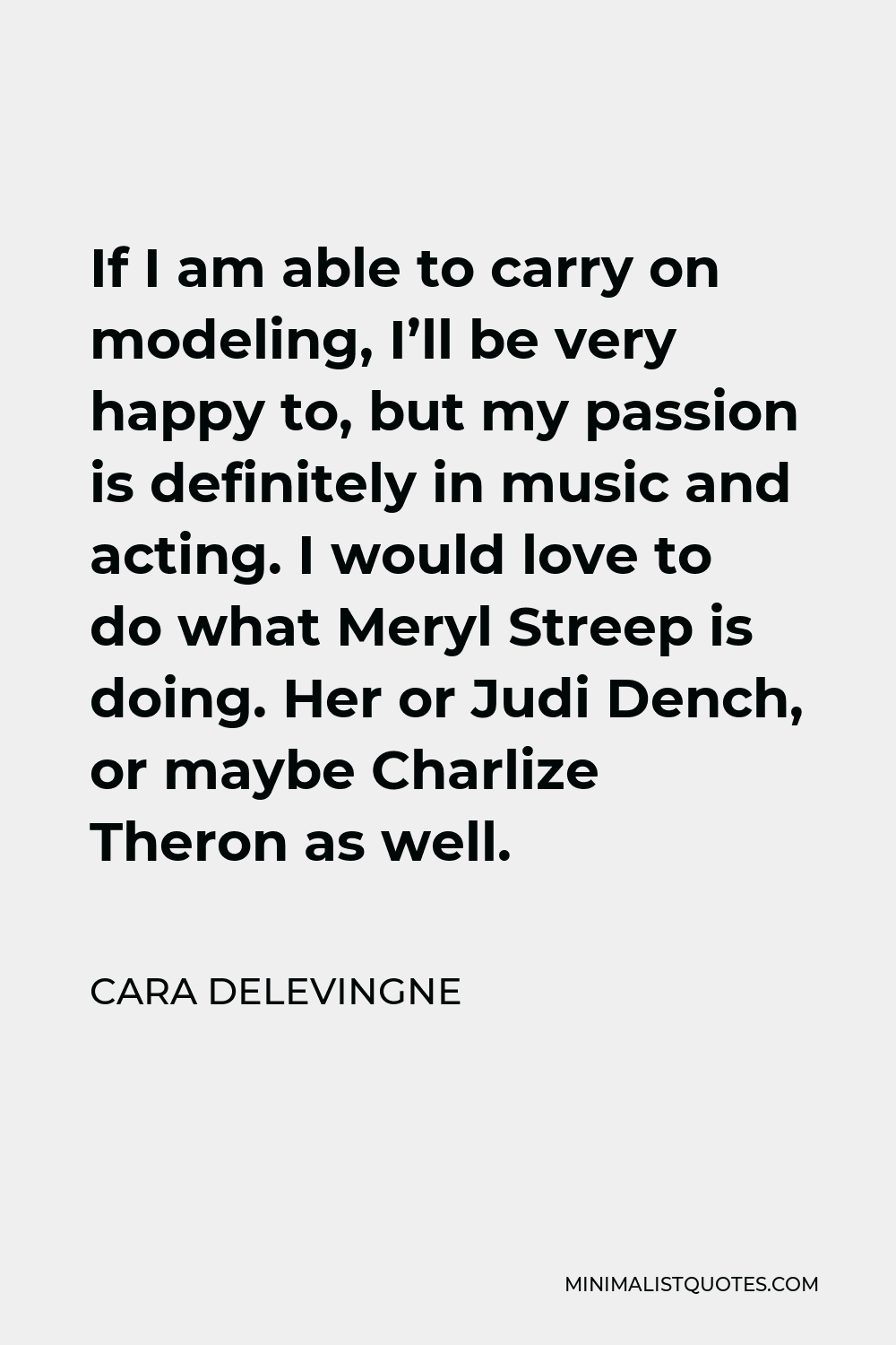 Cara Delevingne Quote - If I am able to carry on modeling, I’ll be very happy to, but my passion is definitely in music and acting. I would love to do what Meryl Streep is doing. Her or Judi Dench, or maybe Charlize Theron as well.