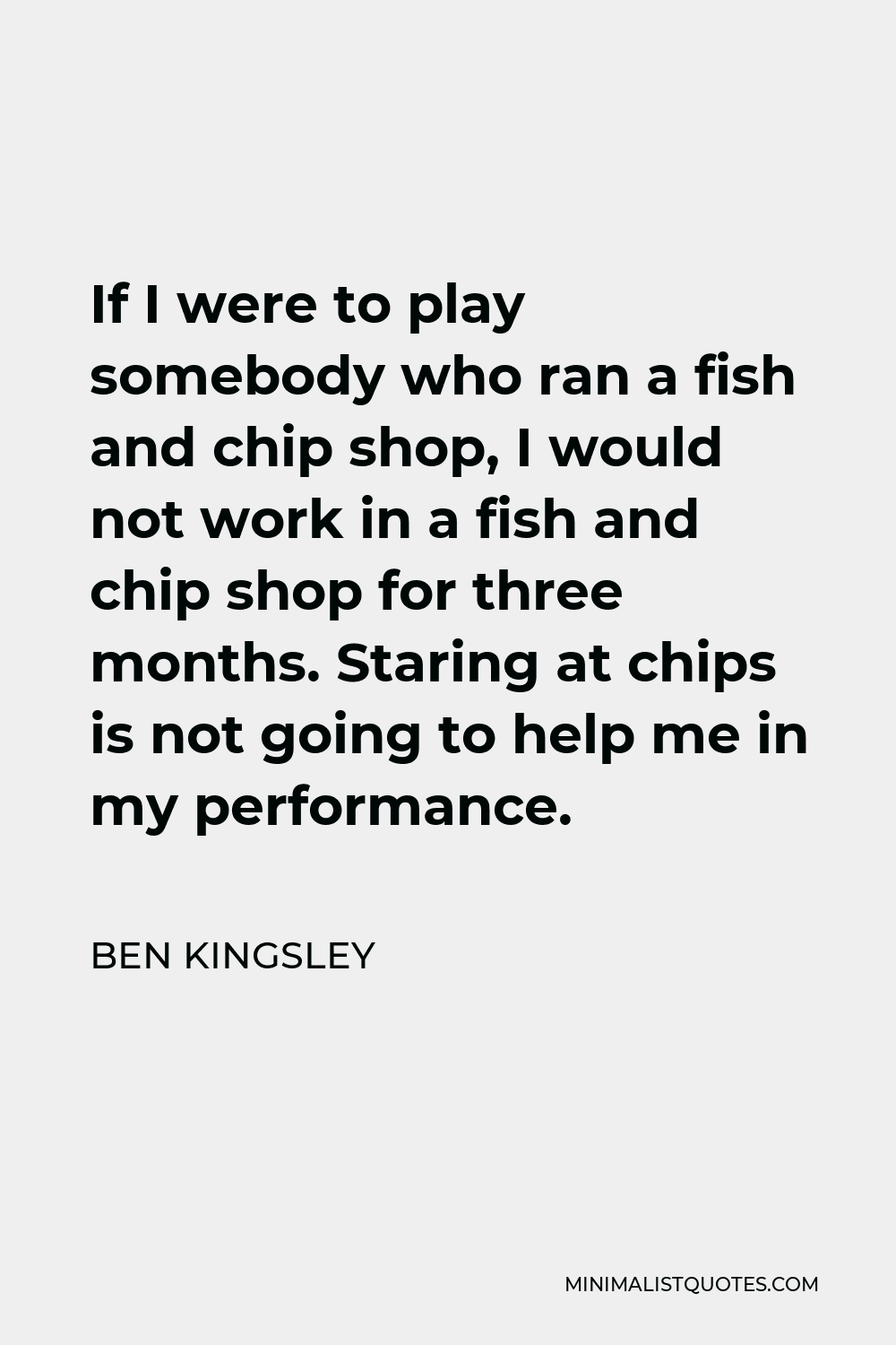 Ben Kingsley Quote - If I were to play somebody who ran a fish and chip shop, I would not work in a fish and chip shop for three months. Staring at chips is not going to help me in my performance.
