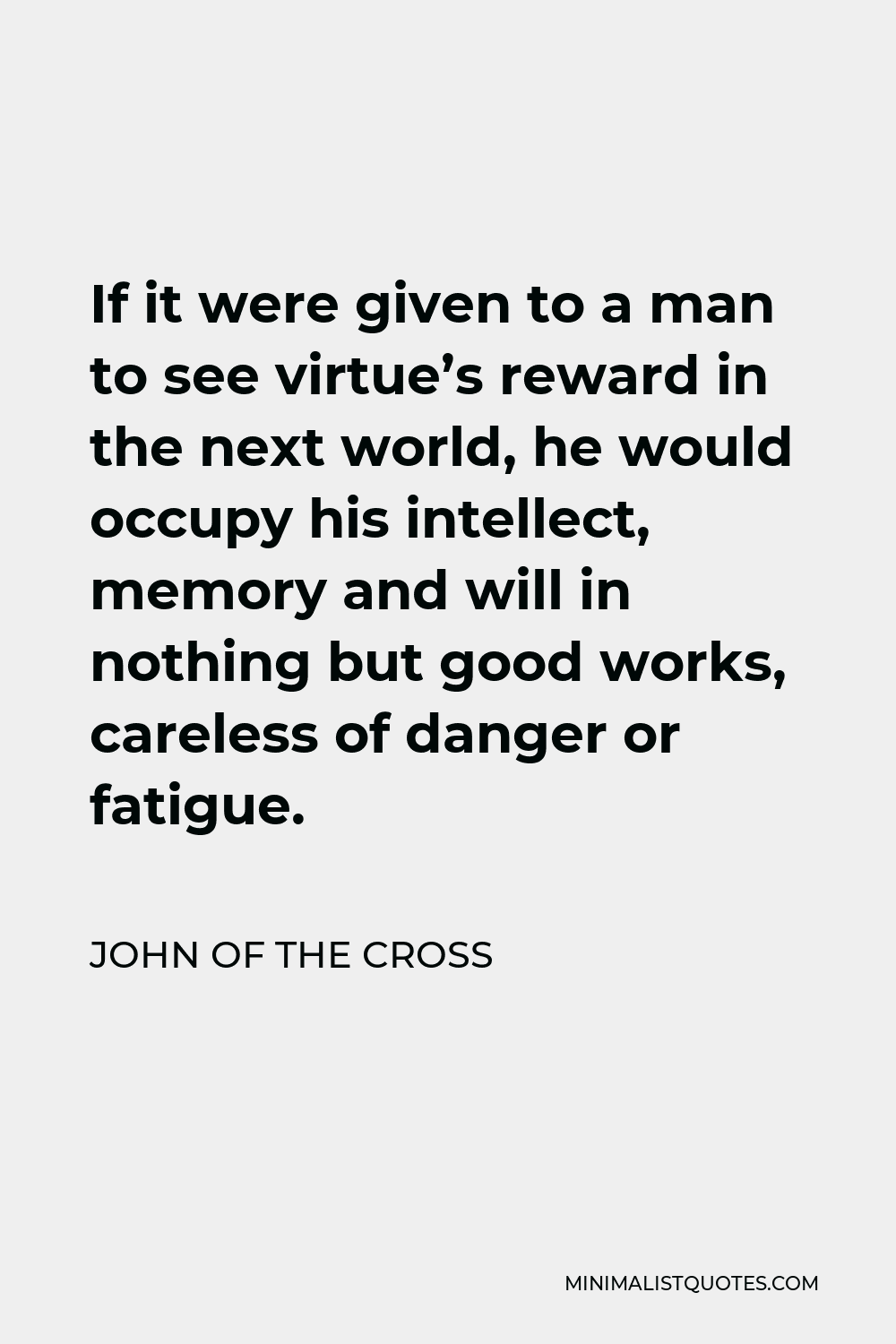 John of the Cross Quote - If it were given to a man to see virtue’s reward in the next world, he would occupy his intellect, memory and will in nothing but good works, careless of danger or fatigue.