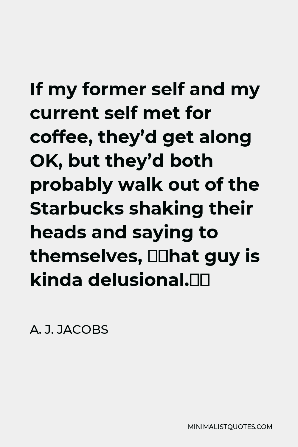 A. J. Jacobs Quote - If my former self and my current self met for coffee, they’d get along OK, but they’d both probably walk out of the Starbucks shaking their heads and saying to themselves, “That guy is kinda delusional.”