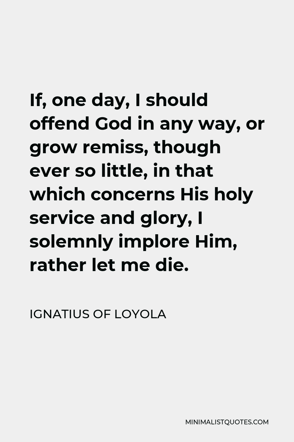 Ignatius of Loyola Quote - If, one day, I should offend God in any way, or grow remiss, though ever so little, in that which concerns His holy service and glory, I solemnly implore Him, rather let me die.