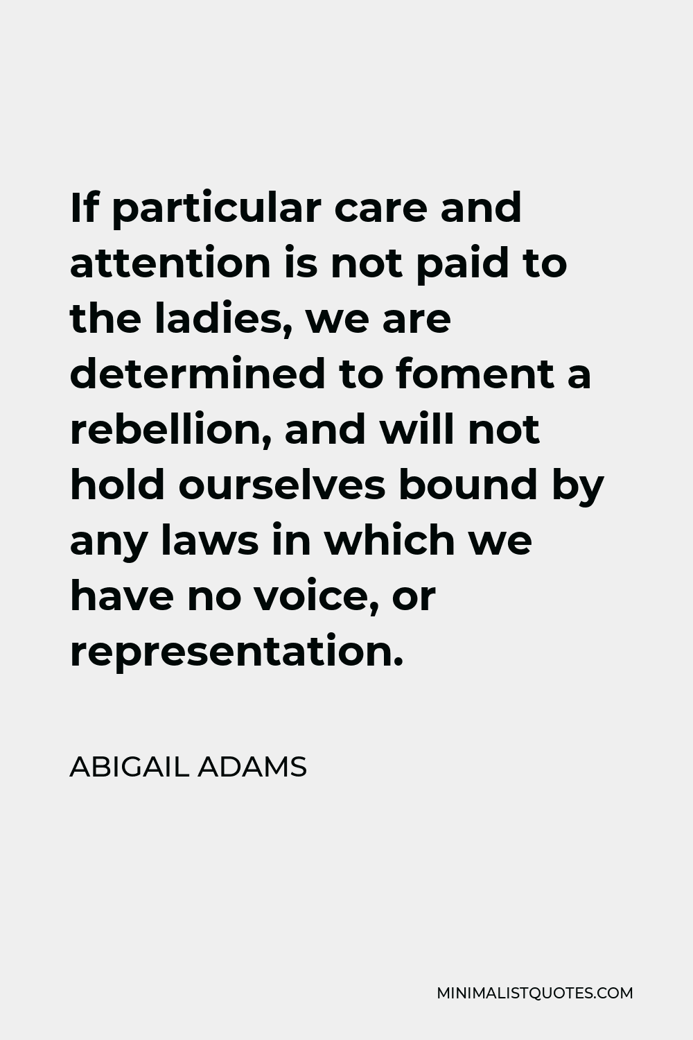 Abigail Adams Quote - If particular care and attention is not paid to the ladies, we are determined to foment a rebellion, and will not hold ourselves bound by any laws in which we have no voice, or representation.