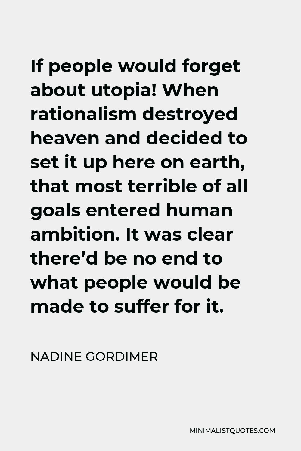 Nadine Gordimer Quote - If people would forget about utopia! When rationalism destroyed heaven and decided to set it up here on earth, that most terrible of all goals entered human ambition. It was clear there’d be no end to what people would be made to suffer for it.