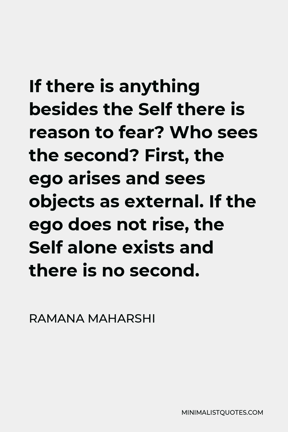Ramana Maharshi Quote - If there is anything besides the Self there is reason to fear? Who sees the second? First, the ego arises and sees objects as external. If the ego does not rise, the Self alone exists and there is no second.