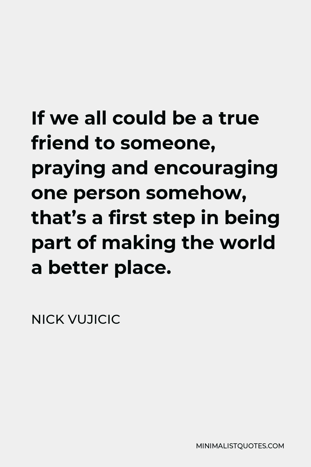 Nick Vujicic Quote - If we all could be a true friend to someone, praying and encouraging one person somehow, that’s a first step in being part of making the world a better place.