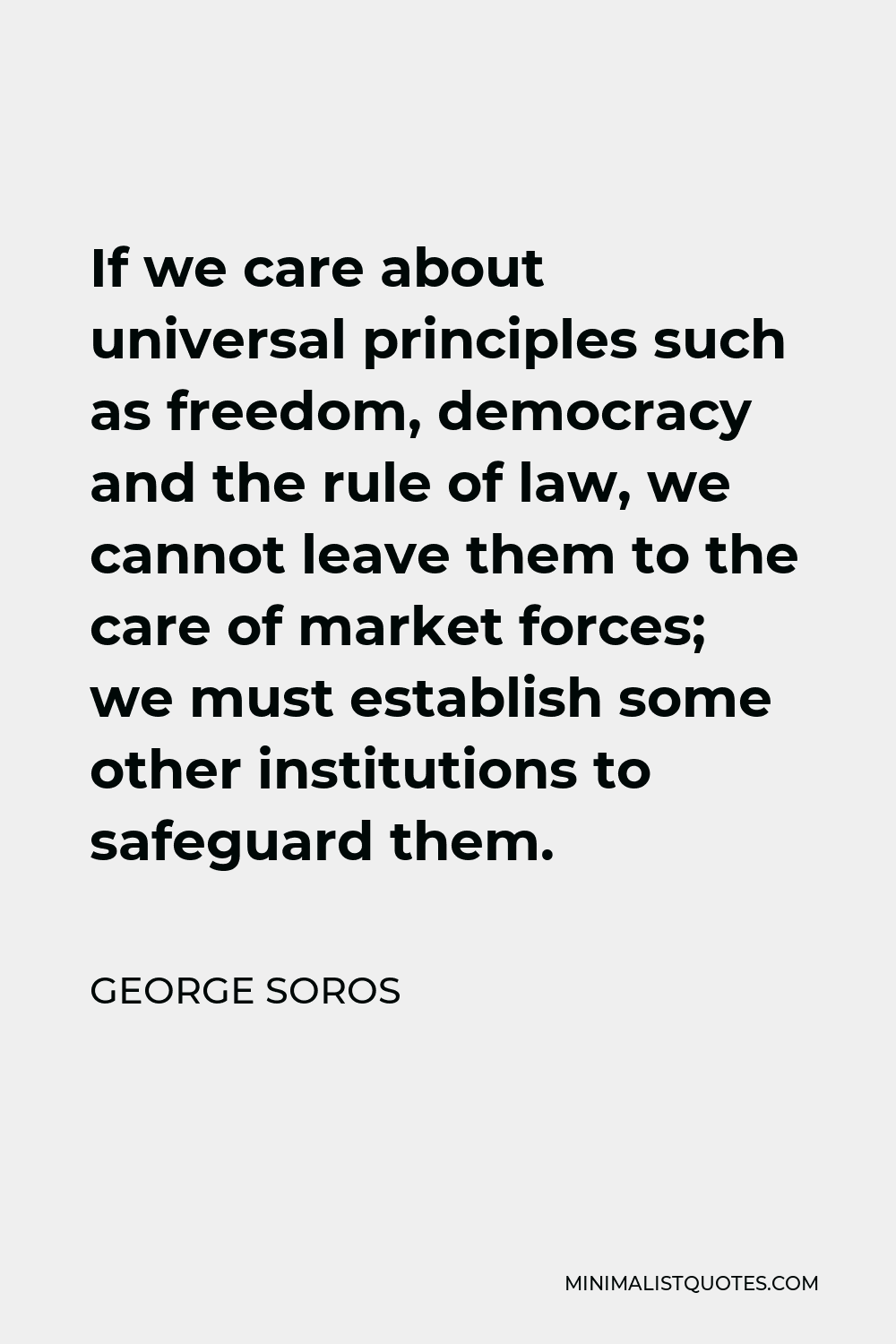 George Soros Quote - If we care about universal principles such as freedom, democracy and the rule of law, we cannot leave them to the care of market forces; we must establish some other institutions to safeguard them.