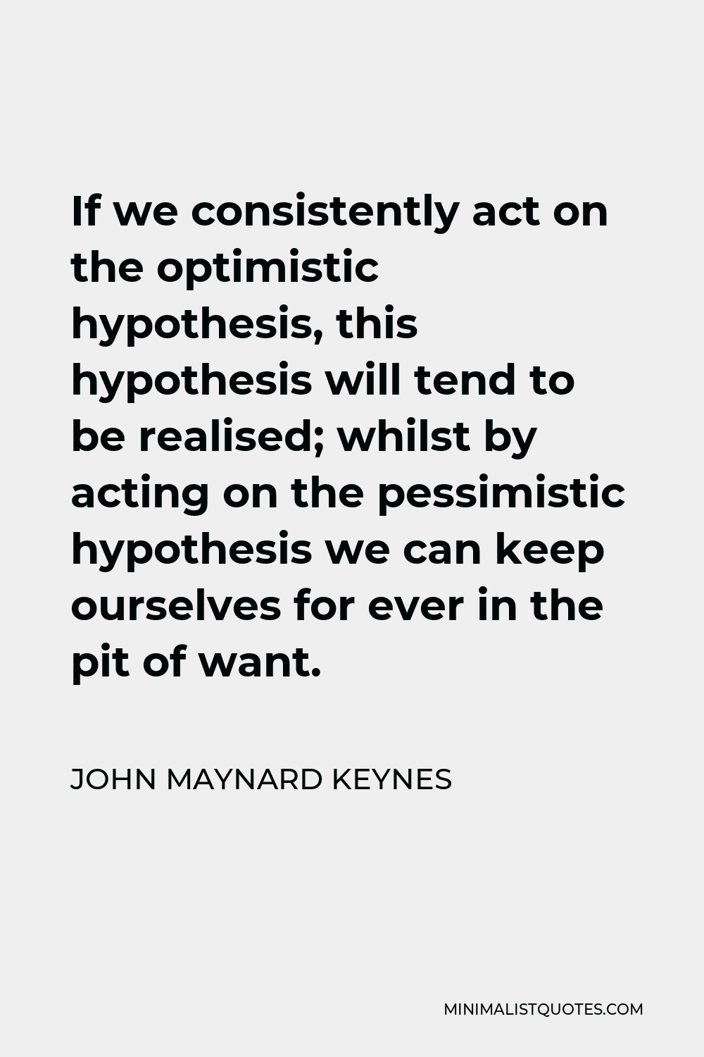 John Maynard Keynes Quote - If we consistently act on the optimistic hypothesis, this hypothesis will tend to be realised; whilst by acting on the pessimistic hypothesis we can keep ourselves for ever in the pit of want.