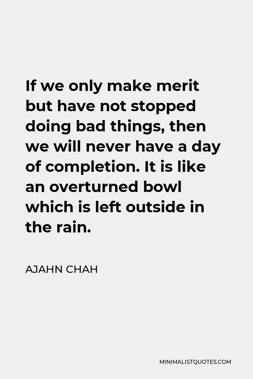 Ajahn Chah Quote - If we only make merit but have not stopped doing bad things, then we will never have a day of completion. It is like an overturned bowl which is left outside in the rain.