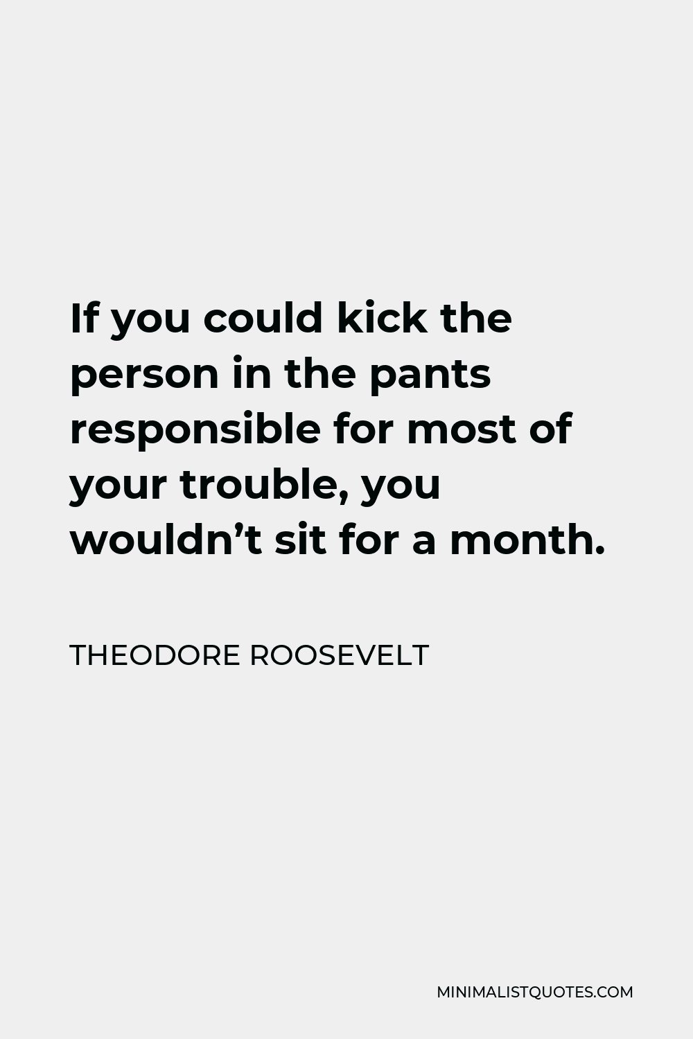 Theodore Roosevelt Quote - If you could kick the person in the pants responsible for most of your trouble, you wouldn’t sit for a month.