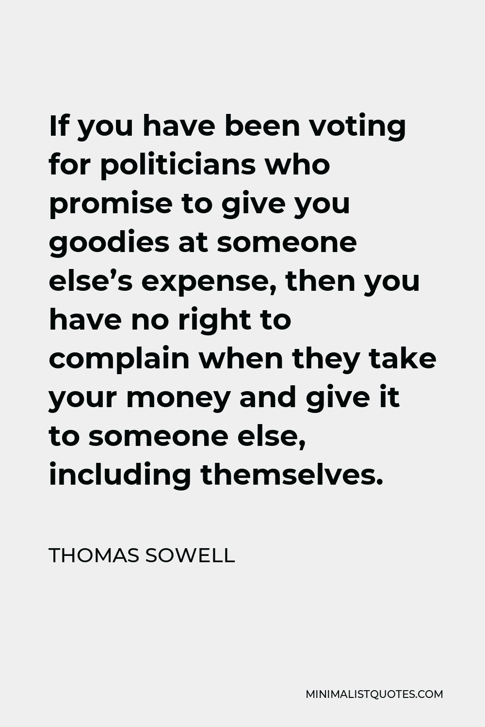 Thomas Sowell Quote - If you have been voting for politicians who promise to give you goodies at someone else’s expense, then you have no right to complain when they take your money and give it to someone else, including themselves.