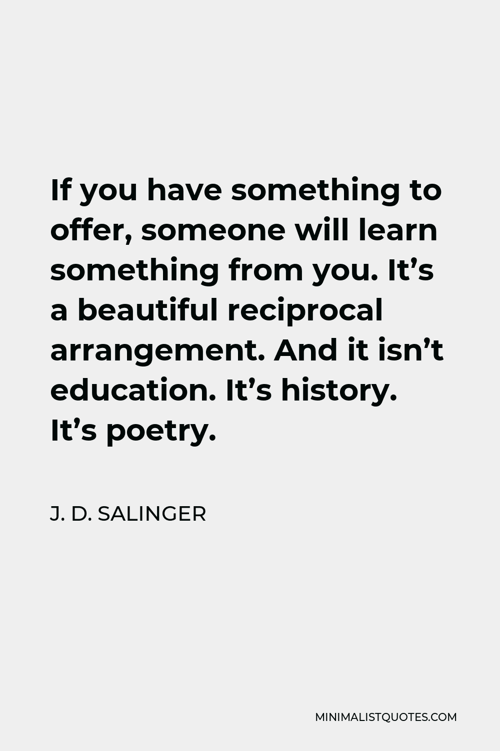 J. D. Salinger Quote - If you have something to offer, someone will learn something from you. It’s a beautiful reciprocal arrangement. And it isn’t education. It’s history. It’s poetry.