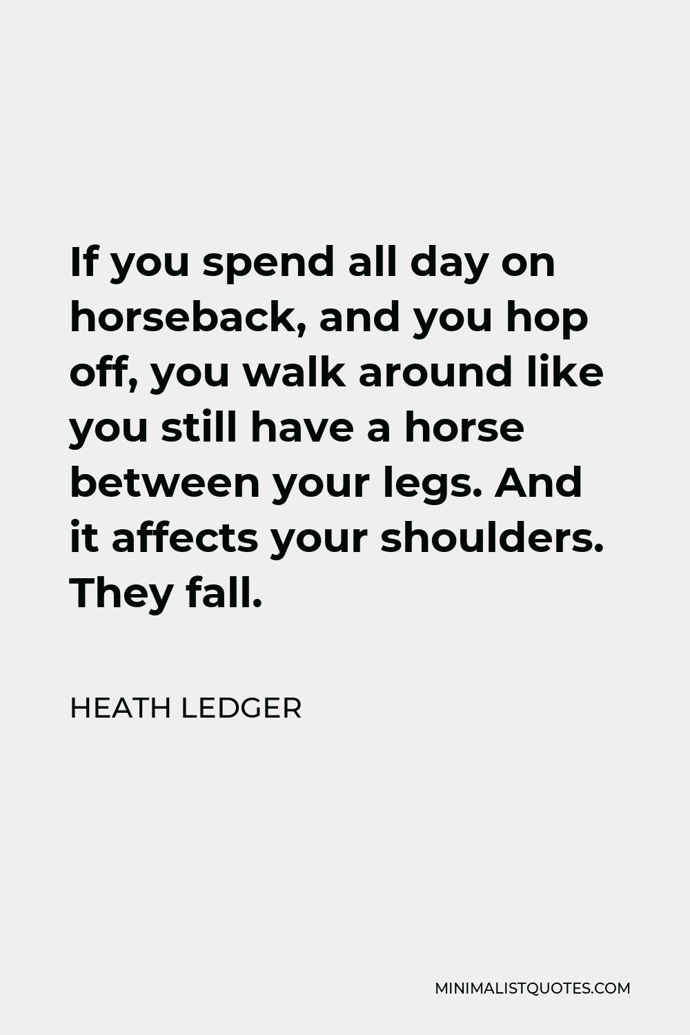 Heath Ledger Quote - If you spend all day on horseback, and you hop off, you walk around like you still have a horse between your legs. And it affects your shoulders. They fall.