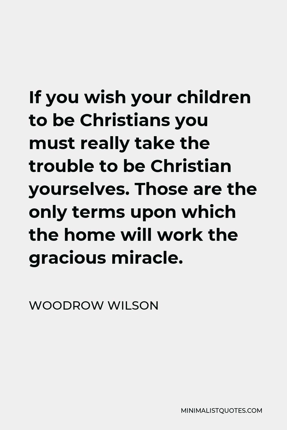 Woodrow Wilson Quote - If you wish your children to be Christians you must really take the trouble to be Christian yourselves. Those are the only terms upon which the home will work the gracious miracle.