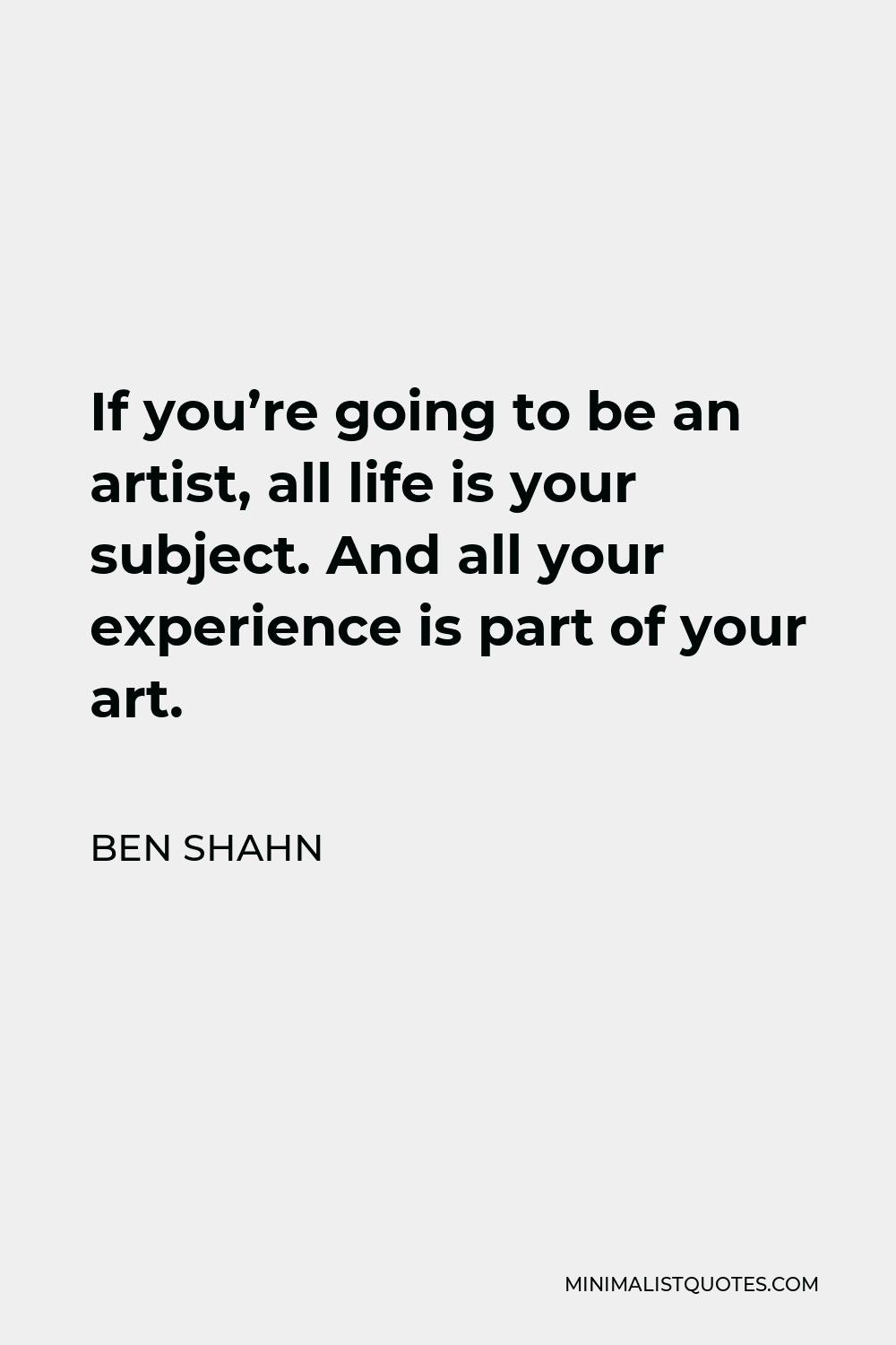 Ben Shahn Quote - If you’re going to be an artist, all life is your subject. And all your experience is part of your art.
