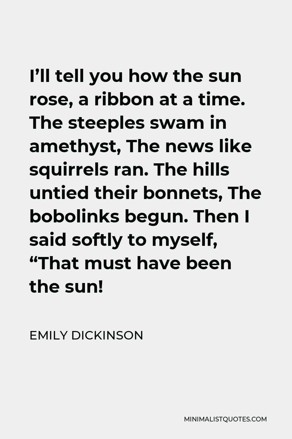 Emily Dickinson Quote - I’ll tell you how the sun rose, a ribbon at a time. The steeples swam in amethyst, The news like squirrels ran. The hills untied their bonnets, The bobolinks begun. Then I said softly to myself, “That must have been the sun!