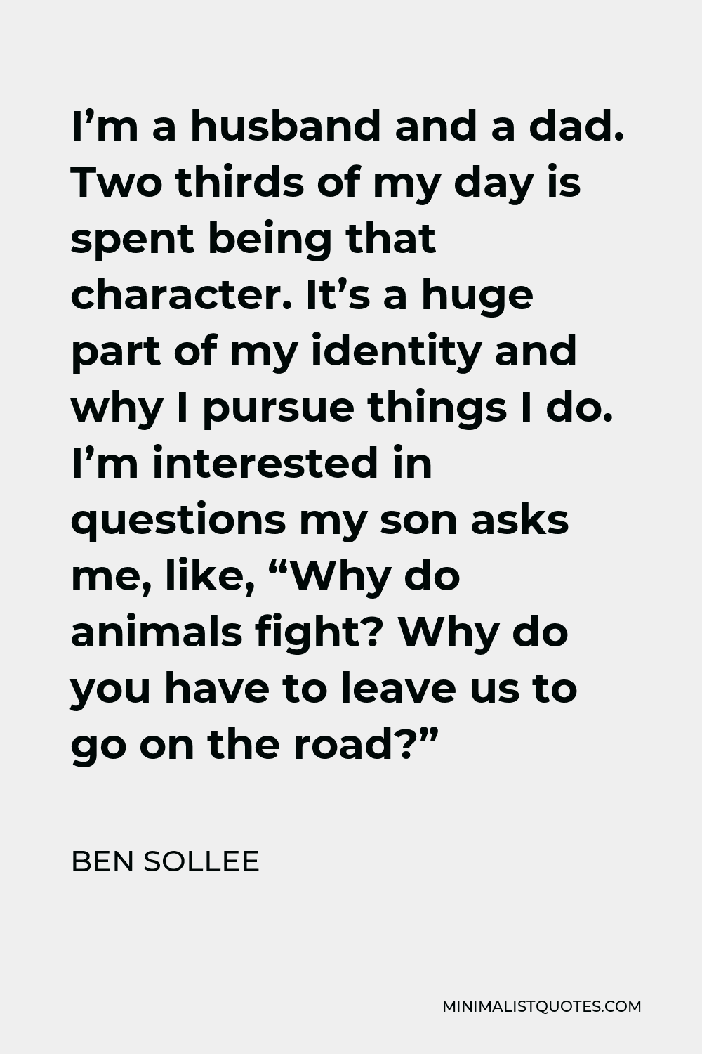 Ben Sollee Quote - I’m a husband and a dad. Two thirds of my day is spent being that character. It’s a huge part of my identity and why I pursue things I do. I’m interested in questions my son asks me, like, “Why do animals fight? Why do you have to leave us to go on the road?”