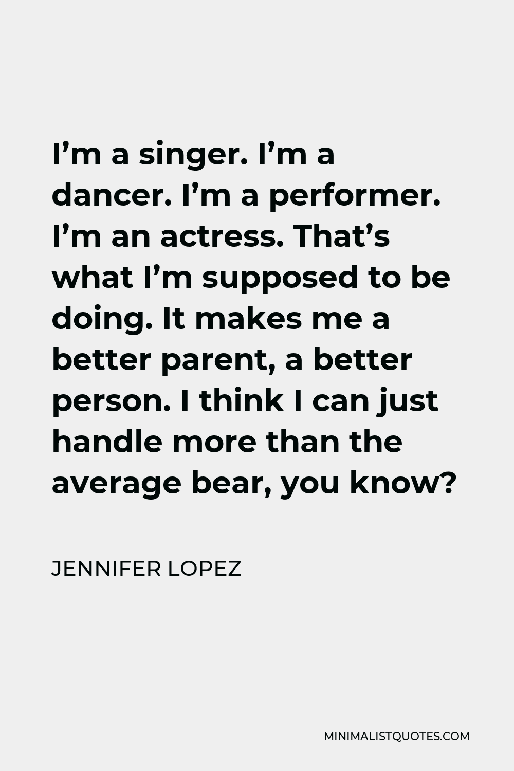 Jennifer Lopez Quote - I’m a singer. I’m a dancer. I’m a performer. I’m an actress. That’s what I’m supposed to be doing. It makes me a better parent, a better person. I think I can just handle more than the average bear, you know?