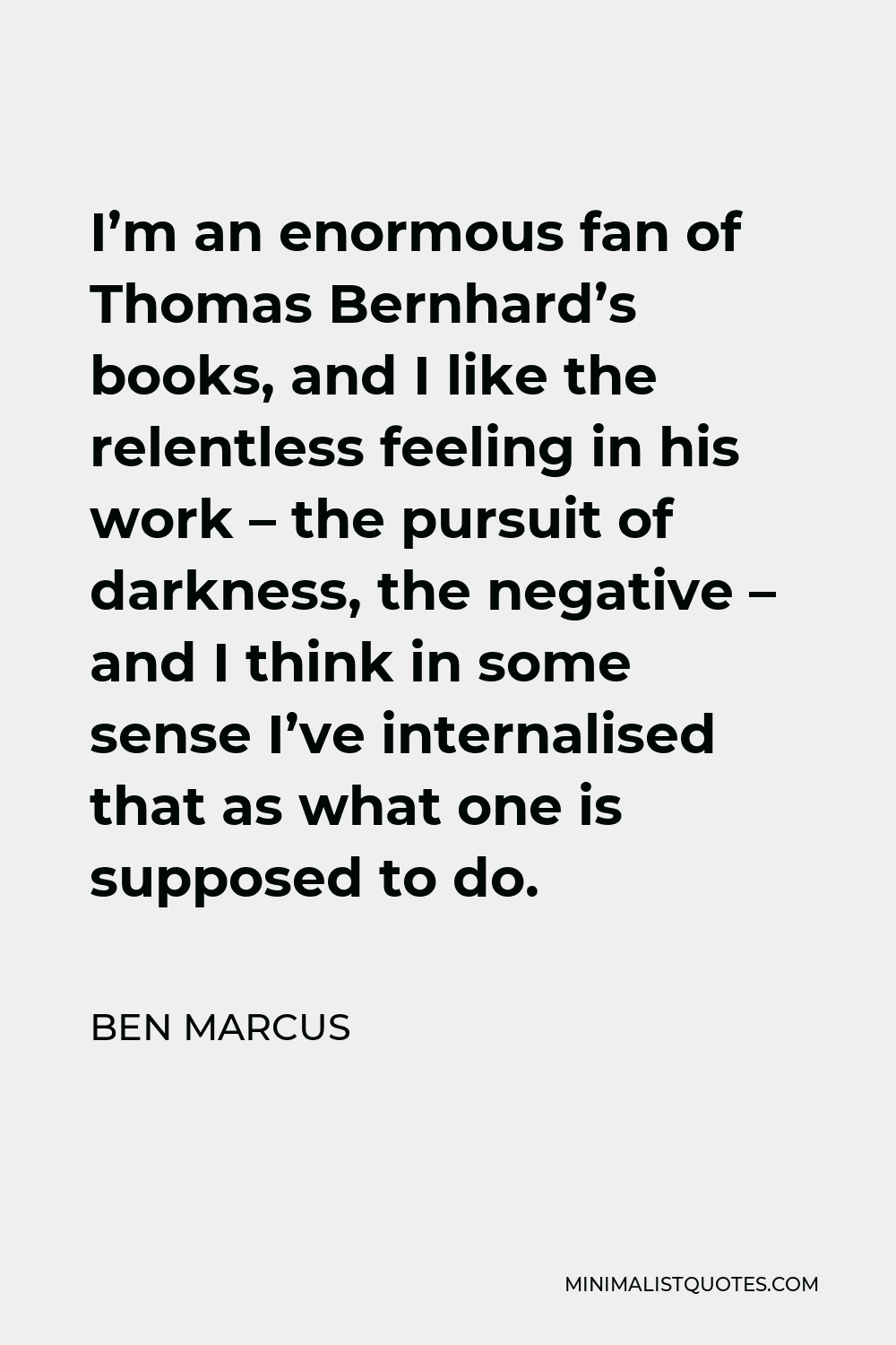 Ben Marcus Quote - I’m an enormous fan of Thomas Bernhard’s books, and I like the relentless feeling in his work – the pursuit of darkness, the negative – and I think in some sense I’ve internalised that as what one is supposed to do.