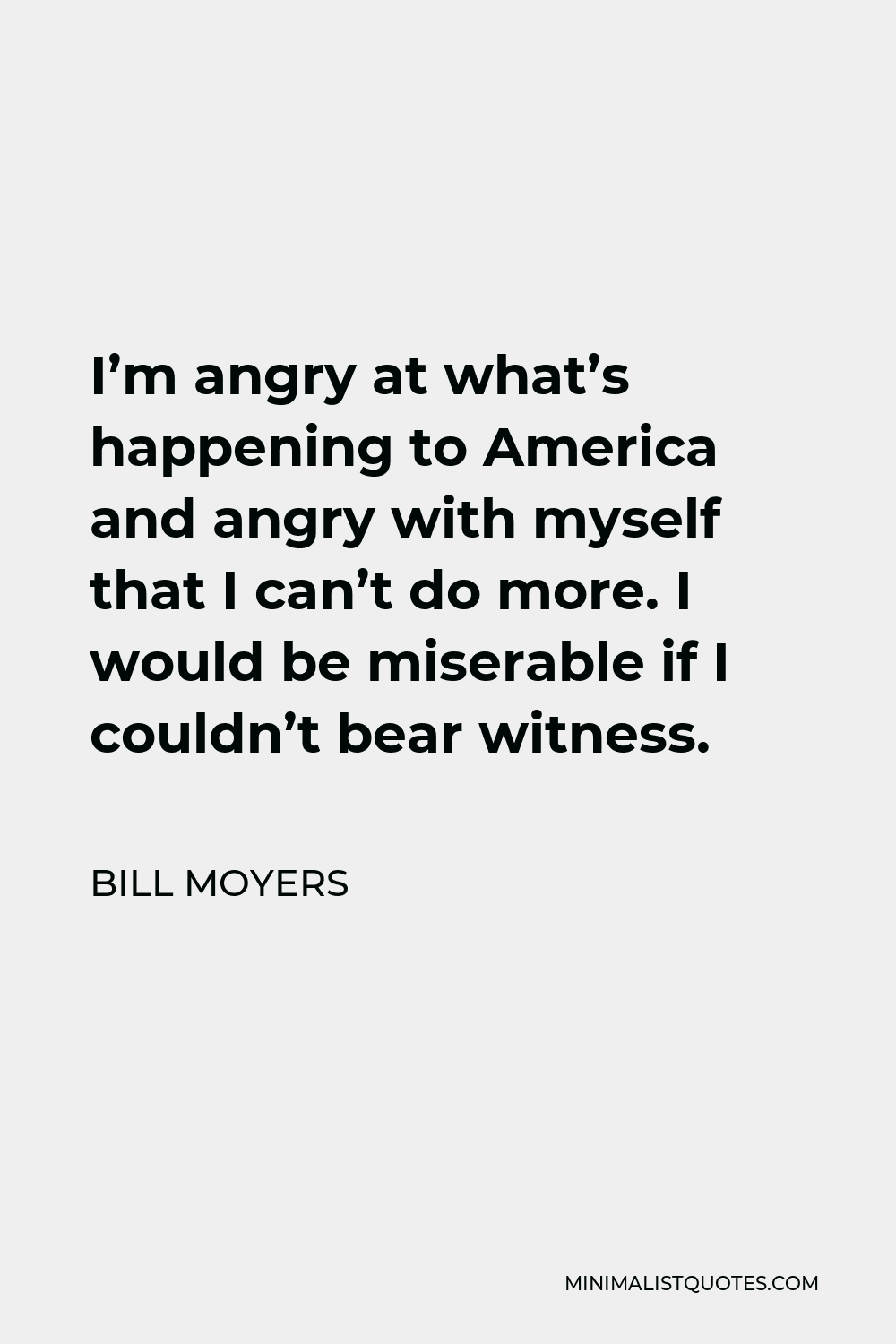 Bill Moyers Quote - I’m angry at what’s happening to America and angry with myself that I can’t do more. I would be miserable if I couldn’t bear witness.