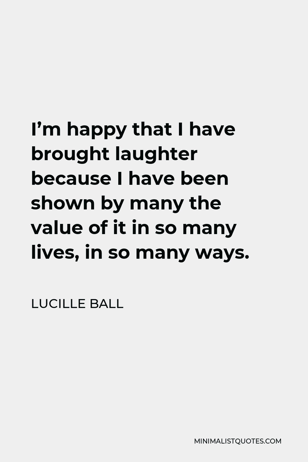 Lucille Ball Quote - I’m happy that I have brought laughter because I have been shown by many the value of it in so many lives, in so many ways.