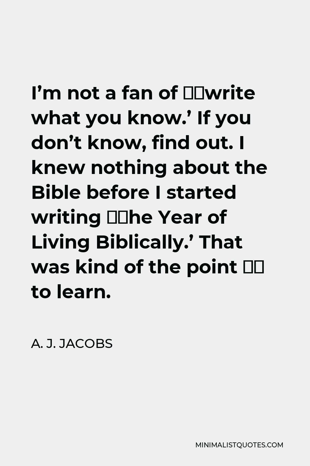 A. J. Jacobs Quote - I’m not a fan of ‘write what you know.’ If you don’t know, find out. I knew nothing about the Bible before I started writing ‘The Year of Living Biblically.’ That was kind of the point – to learn.