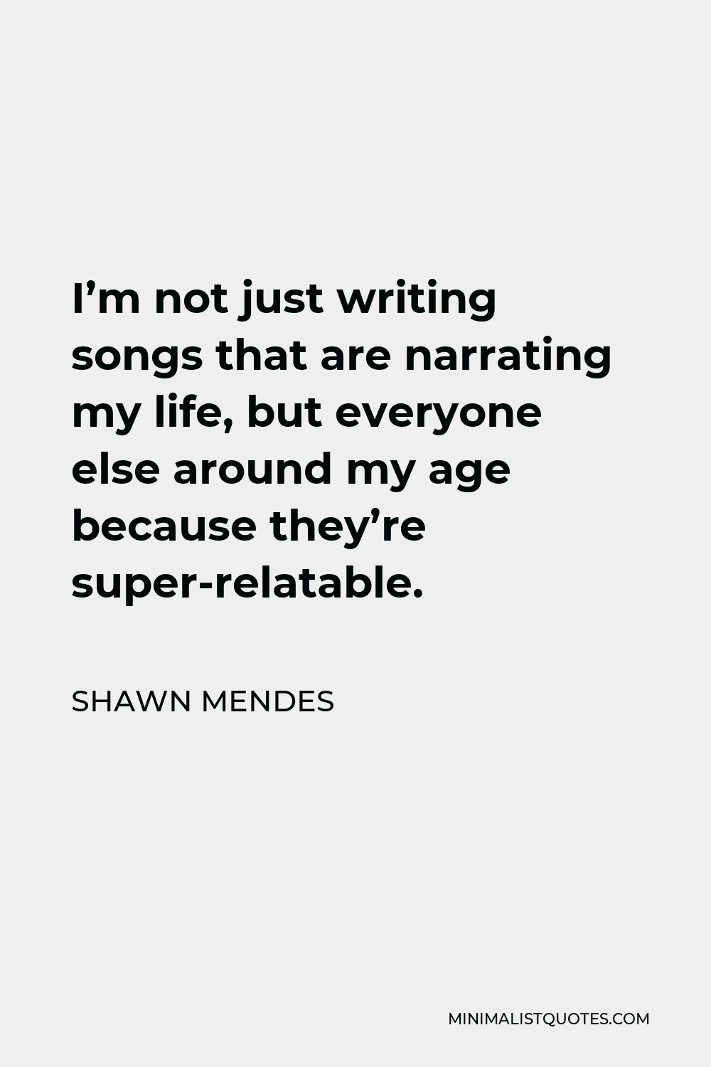 Shawn Mendes Quote - I’m not just writing songs that are narrating my life, but everyone else around my age because they’re super-relatable.