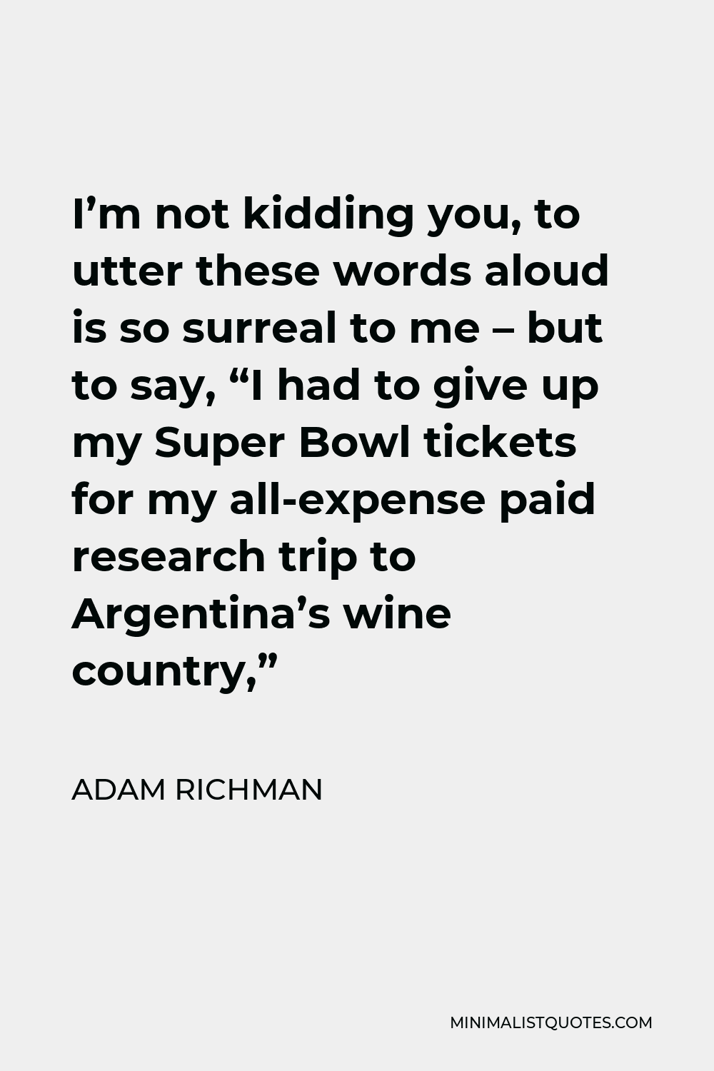 Adam Richman Quote - I’m not kidding you, to utter these words aloud is so surreal to me – but to say, “I had to give up my Super Bowl tickets for my all-expense paid research trip to Argentina’s wine country,”