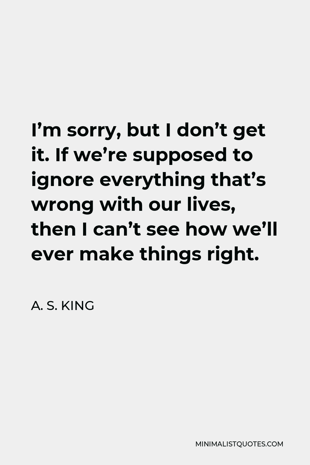 A. S. King Quote - I’m sorry, but I don’t get it. If we’re supposed to ignore everything that’s wrong with our lives, then I can’t see how we’ll ever make things right.