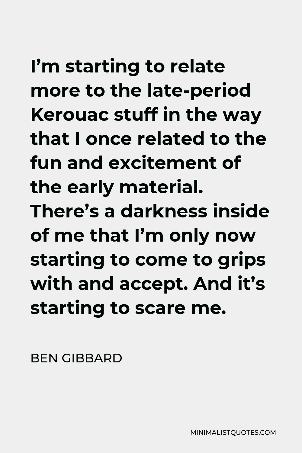 Ben Gibbard Quote - I’m starting to relate more to the late-period Kerouac stuff in the way that I once related to the fun and excitement of the early material. There’s a darkness inside of me that I’m only now starting to come to grips with and accept. And it’s starting to scare me.