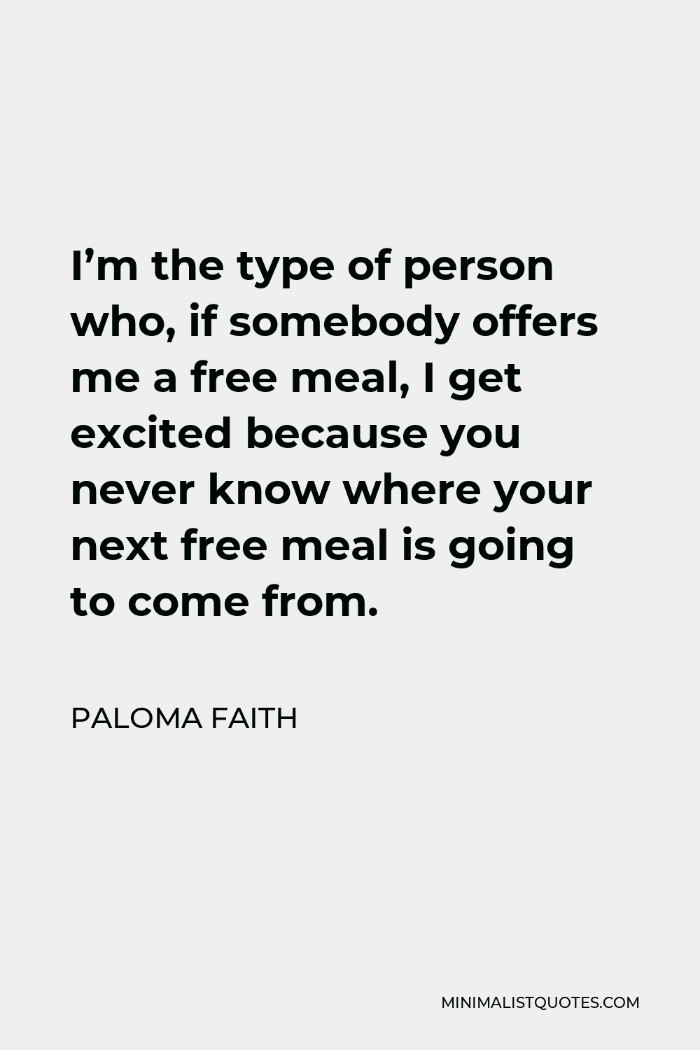 Paloma Faith Quote - I’m the type of person who, if somebody offers me a free meal, I get excited because you never know where your next free meal is going to come from.