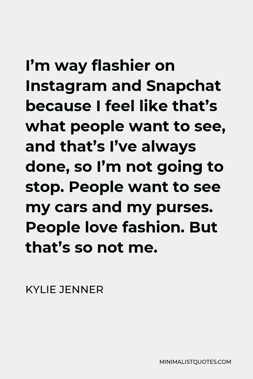 Kylie Jenner Quote - I’m way flashier on Instagram and Snapchat because I feel like that’s what people want to see, and that’s I’ve always done, so I’m not going to stop. People want to see my cars and my purses. People love fashion. But that’s so not me.