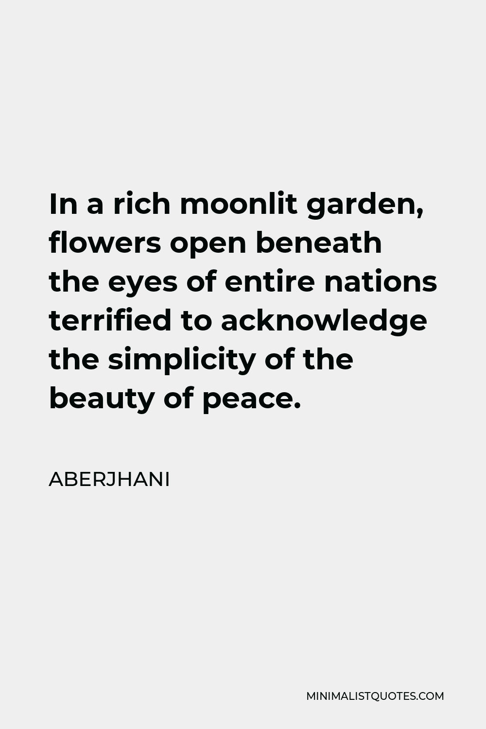 Aberjhani Quote - In a rich moonlit garden, flowers open beneath the eyes of entire nations terrified to acknowledge the simplicity of the beauty of peace.