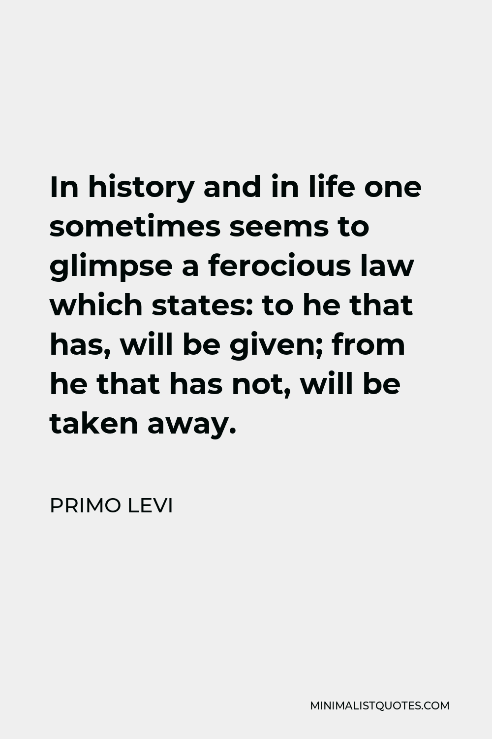 Primo Levi Quote - In history and in life one sometimes seems to glimpse a ferocious law which states: to he that has, will be given; from he that has not, will be taken away.