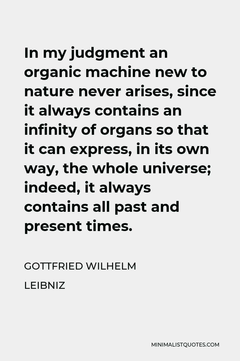 Gottfried Wilhelm Leibniz Quote - In my judgment an organic machine new to nature never arises, since it always contains an infinity of organs so that it can express, in its own way, the whole universe; indeed, it always contains all past and present times.