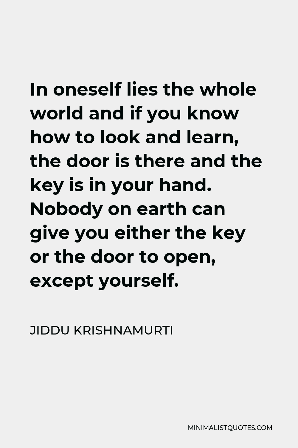 Jiddu Krishnamurti Quote - In oneself lies the whole world and if you know how to look and learn, the door is there and the key is in your hand. Nobody on earth can give you either the key or the door to open, except yourself.
