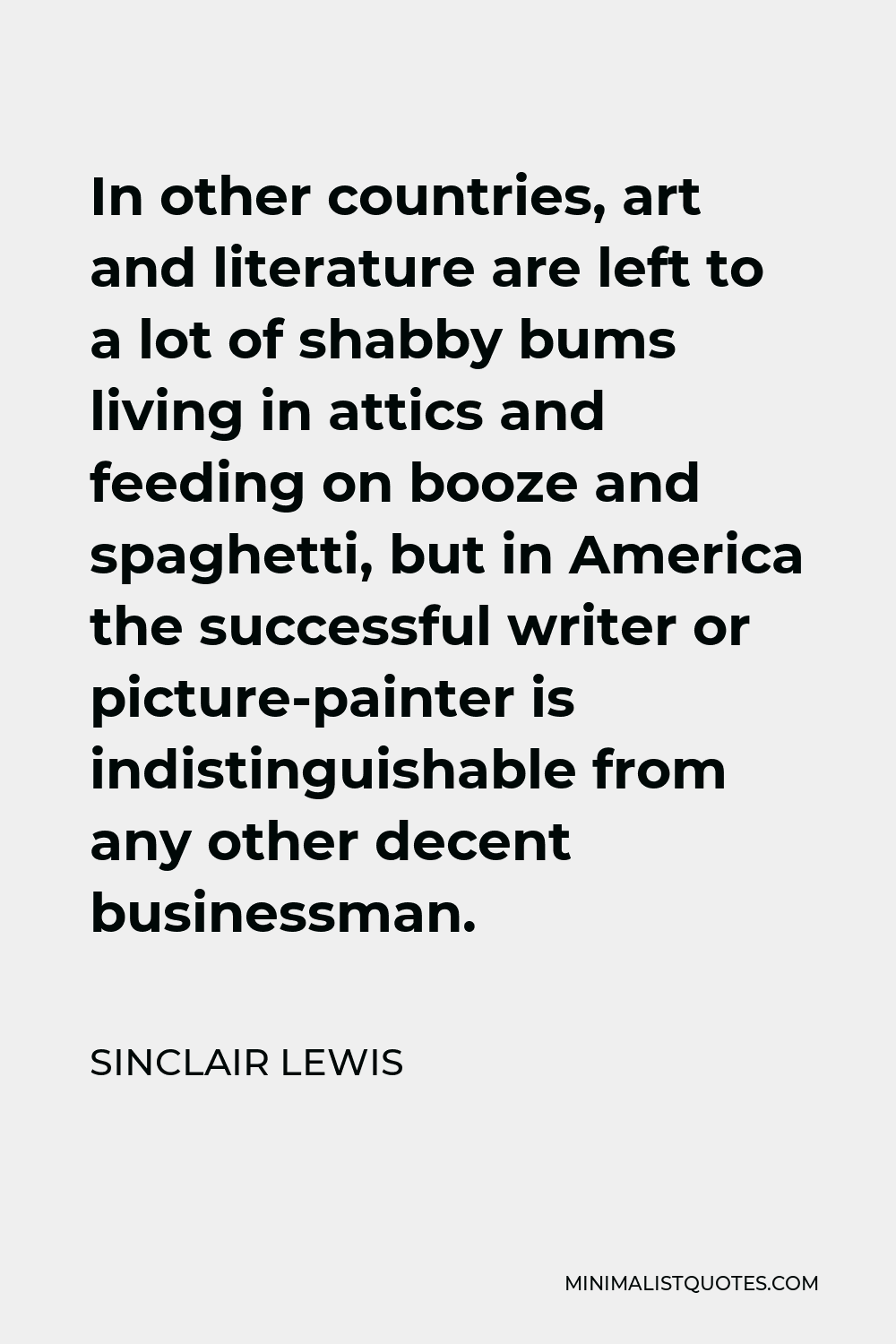 Sinclair Lewis Quote - In other countries, art and literature are left to a lot of shabby bums living in attics and feeding on booze and spaghetti, but in America the successful writer or picture-painter is indistinguishable from any other decent businessman.